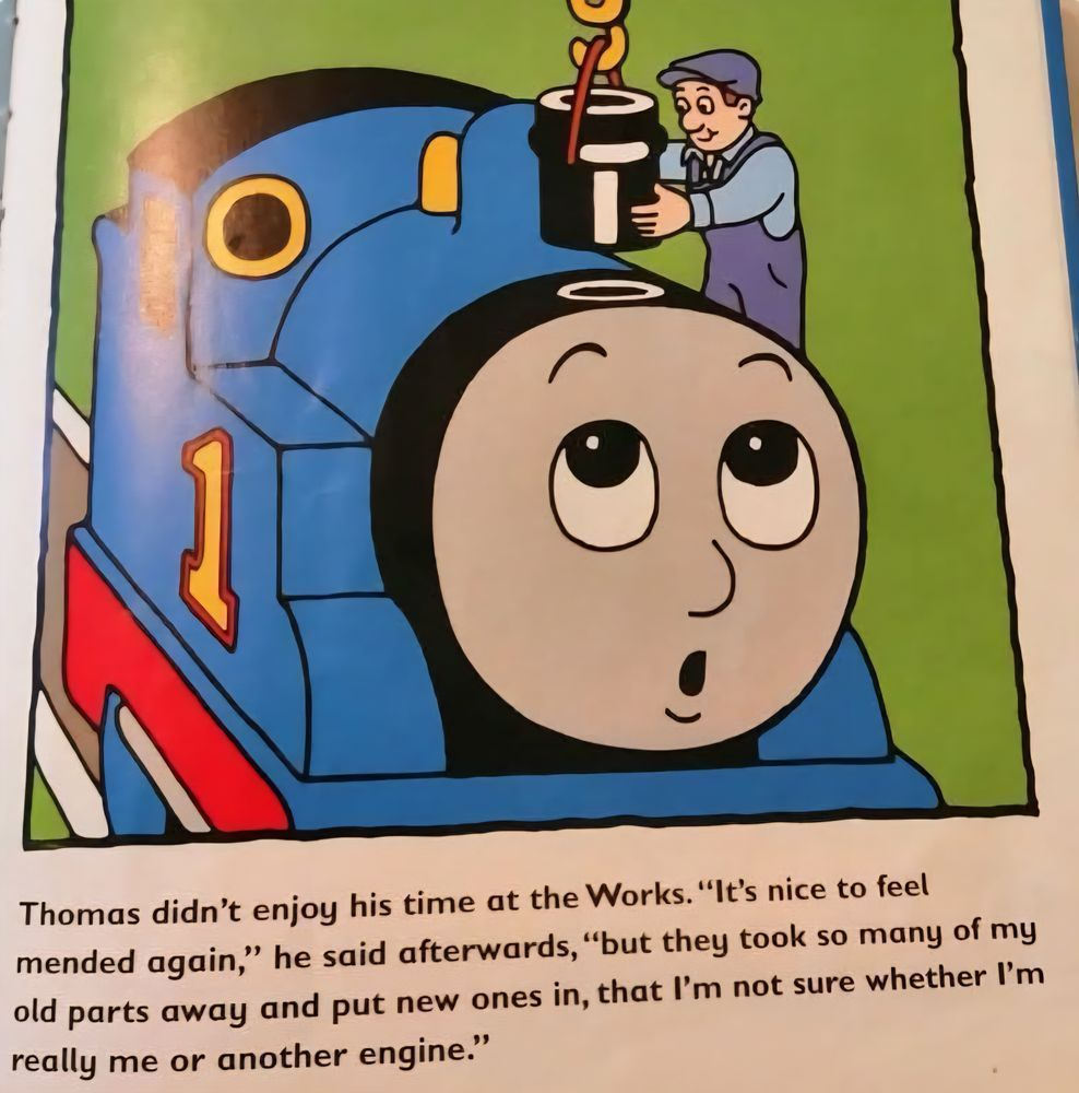 The image is from a Thomas the Tank Engine picture book. A mechanic is putting a new smokestack on Thomas with a crane. Thomas looks up with an expression that can be read as surprise or wonder. Underneath the image is the following text: Thomas didn't enjoy his time at the Works. "It's nice to feel mended again," he said afterwards, "but they took so many of my old parts away and put new ones in, that I'm not sure whether I'm really me or another engine."