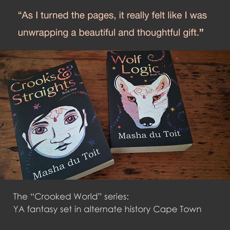 Two books, "Crooks & Straights" and "Wolf Logic".  The text above them reads "As I turned the pages, it really felt like I was unwrapping a beautiful and thoughtful gift" as well as the description "The Crooked World Series is YA fantasy set in alternate history Cape Town"